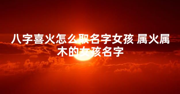 八字喜火怎么取名字女孩 属火属木的女孩名字